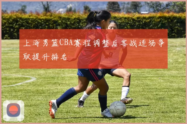 上海男篮CBA赛程调整后客战连场争取提升排名