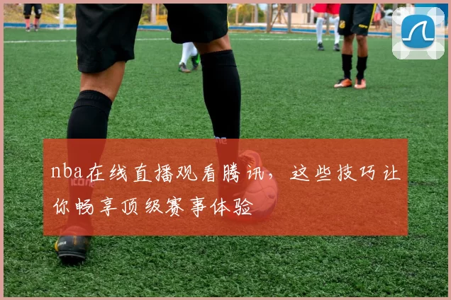 nba在线直播观看腾讯,这些技巧让你畅享顶级赛事体验