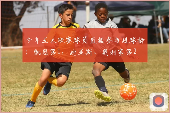 今年五大联赛球员直接参与进球榜：凯恩第1，迪亚斯、奥利塞第2