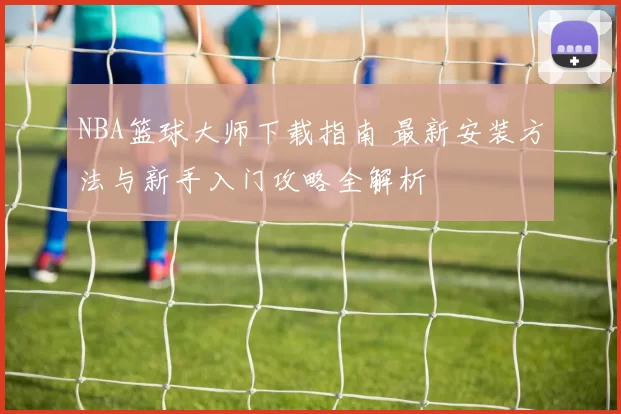 NBA篮球大师下载指南 最新安装方法与新手入门攻略全解析