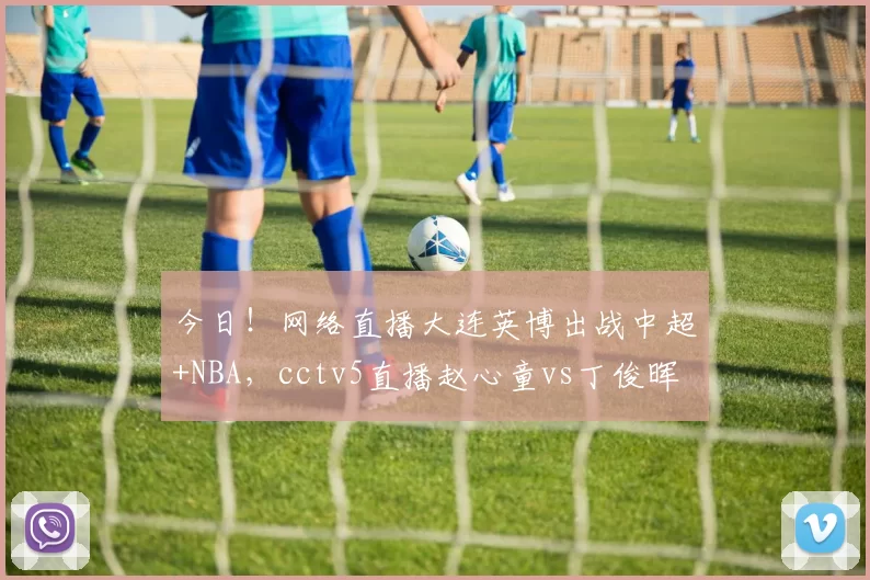 今日！网络直播大连英博出战中超+NBA，cctv5直播赵心童vs丁俊晖