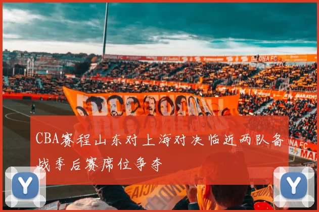 CBA赛程山东对上海对决临近两队备战季后赛席位争夺