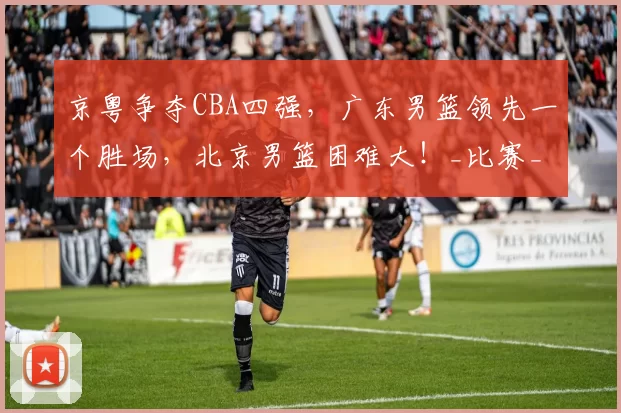 京粤争夺CBA四强，广东男篮领先一个胜场，北京男篮困难大！_比赛_外援_方面