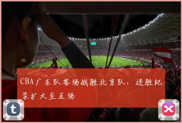 CBA广东队客场战胜北京队,连胜纪录扩大至五场