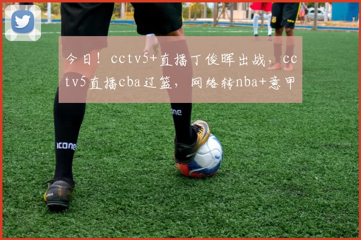 今日！cctv5+直播丁俊晖出战，cctv5直播cba辽篮，网络转nba+意甲