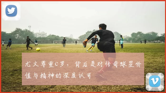 尤文尊重c罗，背后是对传奇球星价值与精神的深度认可
