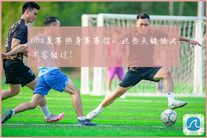 nba复赛热身赛赛程，这些关键场次不容错过！