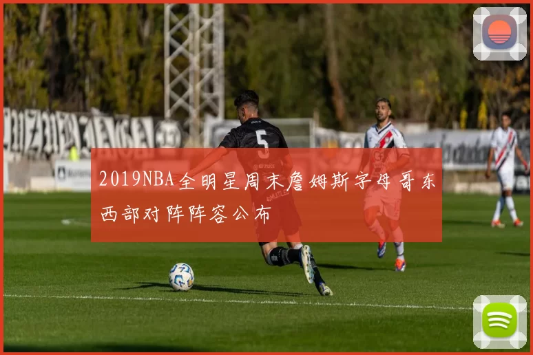 2019NBA全明星周末詹姆斯字母哥东西部对阵阵容公布