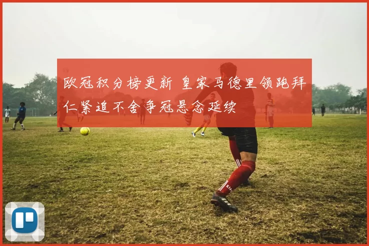 欧冠积分榜更新 皇家马德里领跑拜仁紧追不舍争冠悬念延续