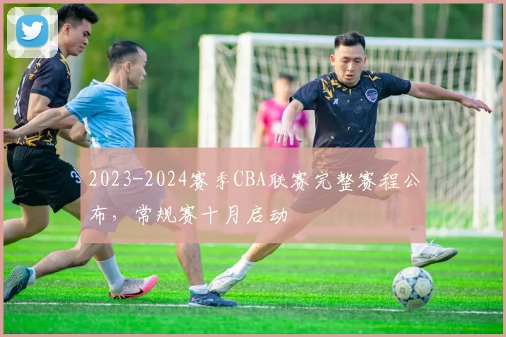 2023-2024赛季CBA联赛完整赛程公布，常规赛十月启动