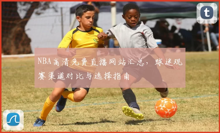 NBA高清免费直播网站汇总，球迷观赛渠道对比与选择指南