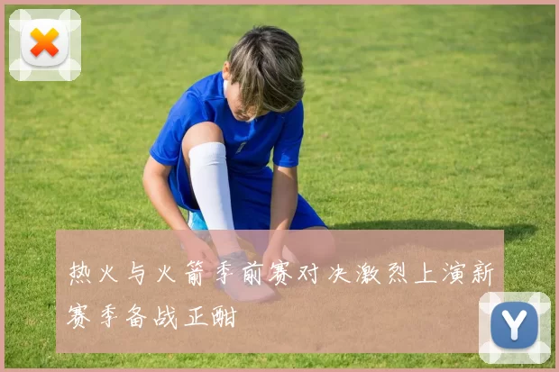 热火与火箭季前赛对决激烈上演新赛季备战正酣