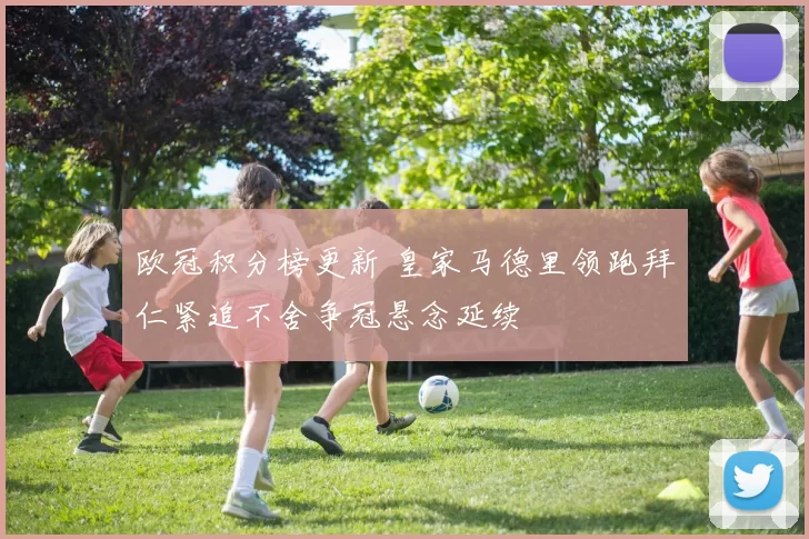 欧冠积分榜更新 皇家马德里领跑拜仁紧追不舍争冠悬念延续