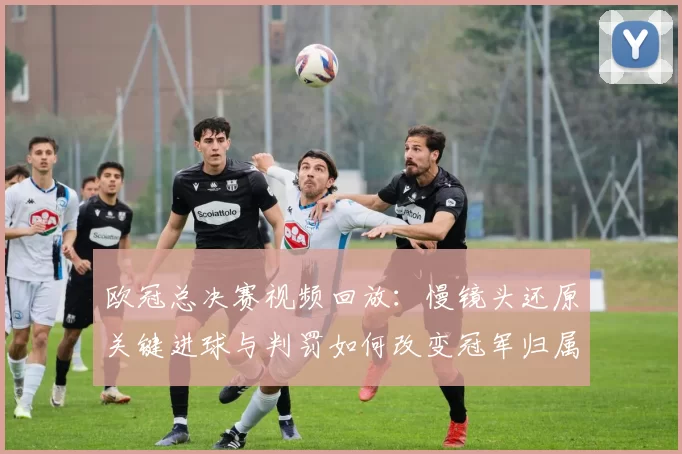 欧冠总决赛视频回放：慢镜头还原关键进球与判罚如何改变冠军归属
