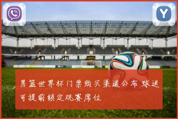 男篮世界杯门票购买渠道公布 球迷可提前锁定观赛席位