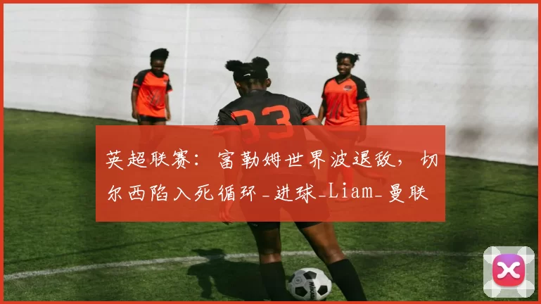 英超联赛:富勒姆世界波退敌,切尔西陷入死循环_进球_Liam_曼联