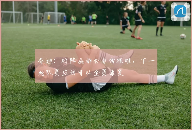 乔迪：对阵成都会非常艰难，下一轮队员应该可以全员康复