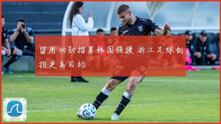 留用功勋招募韩国强援 浙江足球剑指更高目标