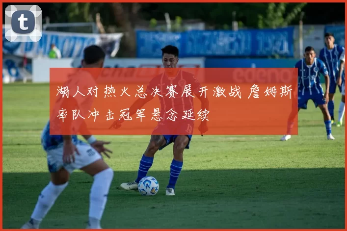 湖人对热火总决赛展开激战 詹姆斯率队冲击冠军悬念延续