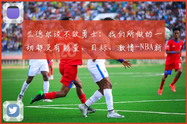 兰德尔谈不敌勇士：我们所做的一切都没有能量、目标、激情-NBA新闻