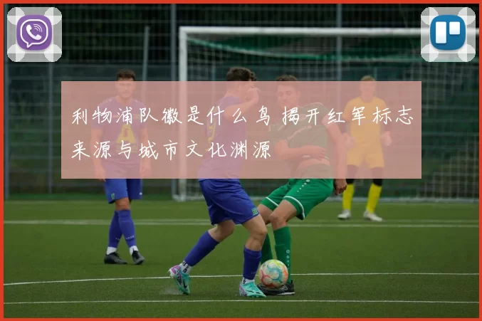 利物浦队徽是什么鸟 揭开红军标志来源与城市文化渊源