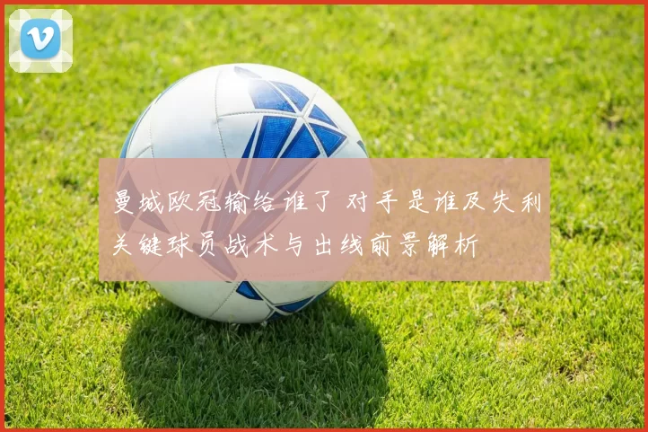 曼城欧冠输给谁了 对手是谁及失利关键球员战术与出线前景解析