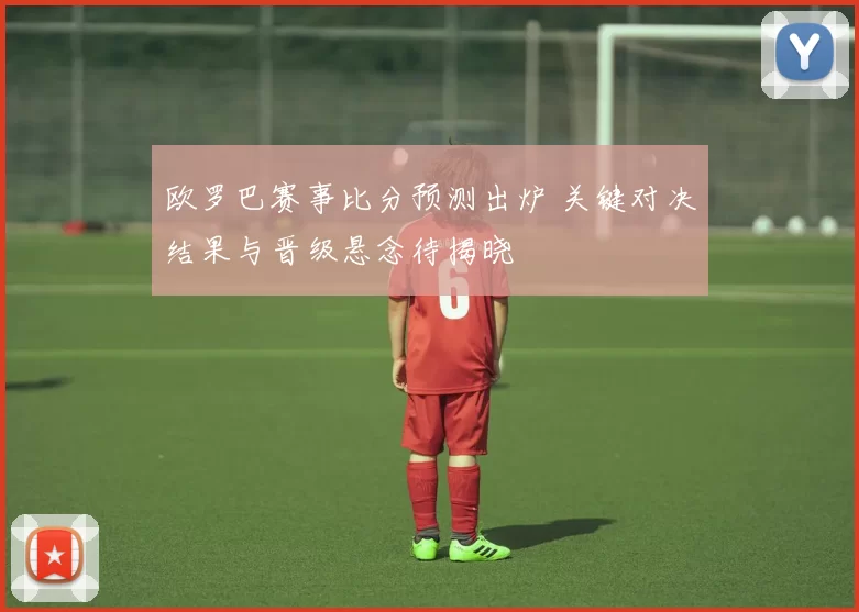 欧罗巴赛事比分预测出炉 关键对决结果与晋级悬念待揭晓