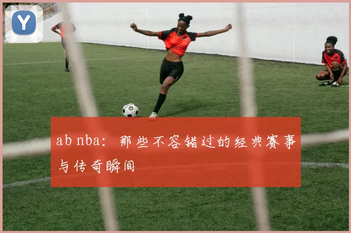 ab nba：那些不容错过的经典赛事与传奇瞬间