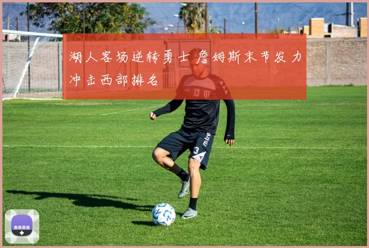 湖人客场逆转勇士 詹姆斯末节发力冲击西部排名