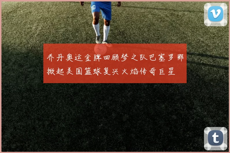 乔丹奥运金牌回顾梦之队巴塞罗那掀起美国篮球复兴火焰传奇巨星