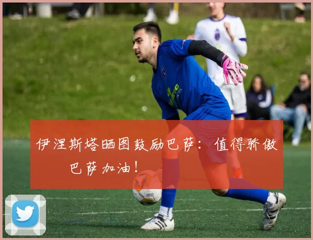 伊涅斯塔晒图鼓励巴萨：值得骄傲❤️巴萨加油！