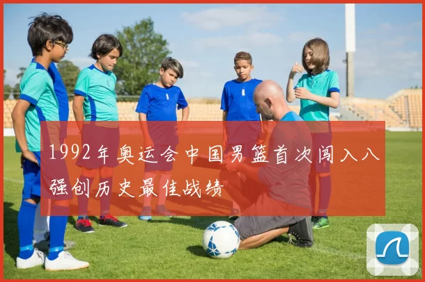 1992年奥运会中国男篮首次闯入八强创历史最佳战绩