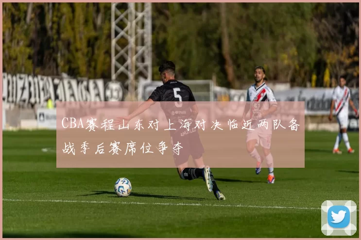 CBA赛程山东对上海对决临近两队备战季后赛席位争夺