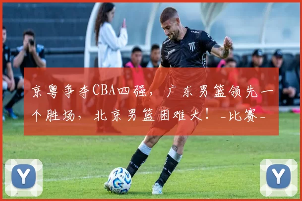 京粤争夺CBA四强，广东男篮领先一个胜场，北京男篮困难大！_比赛_外援_方面