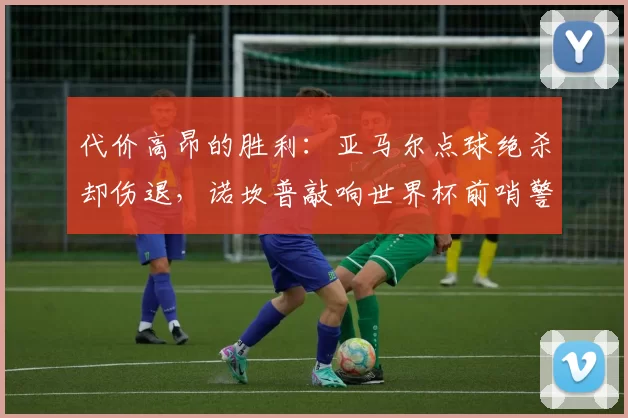 代价高昂的胜利：亚马尔点球绝杀却伤退，诺坎普敲响世界杯前哨警报