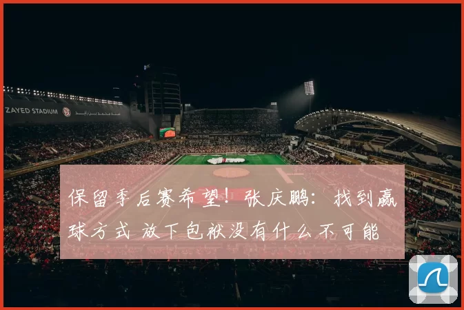 保留季后赛希望！张庆鹏：找到赢球方式 放下包袱没有什么不可能