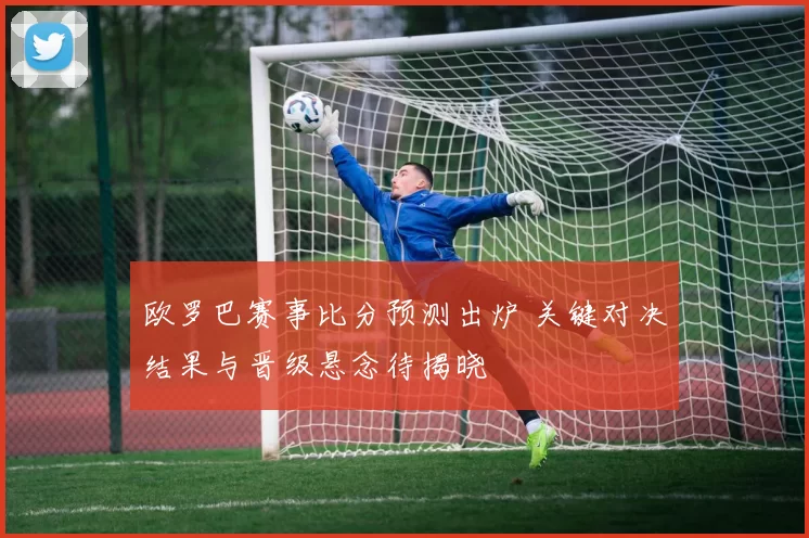 欧罗巴赛事比分预测出炉 关键对决结果与晋级悬念待揭晓