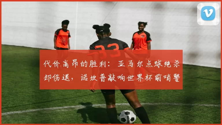 代价高昂的胜利：亚马尔点球绝杀却伤退，诺坎普敲响世界杯前哨警报